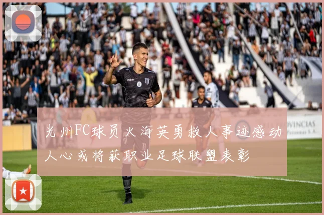 光州FC球员火海英勇救人事迹感动人心或将获职业足球联盟表彰