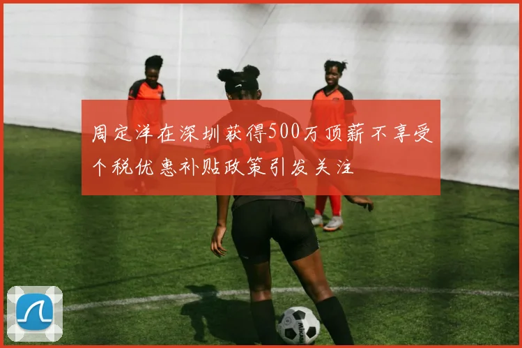 周定洋在深圳获得500万顶薪不享受个税优惠补贴政策引发关注