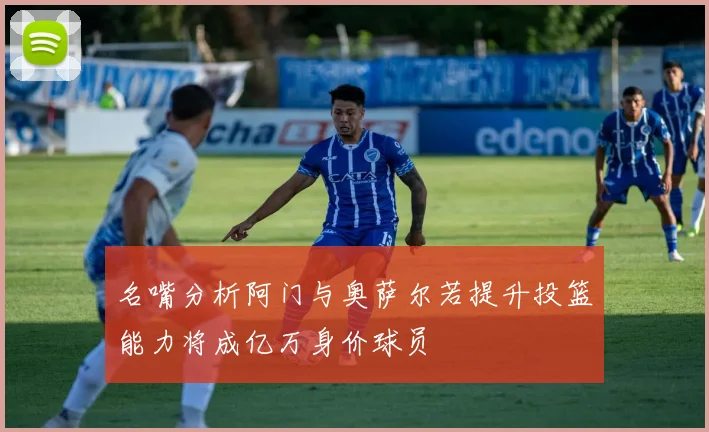 名嘴分析阿门与奥萨尔若提升投篮能力将成亿万身价球员
