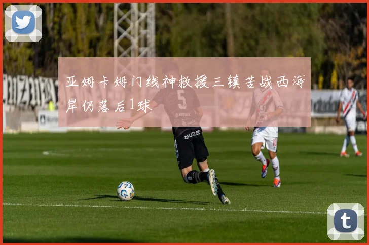 亚姆卡姆门线神救援三镇苦战西海岸仍落后1球