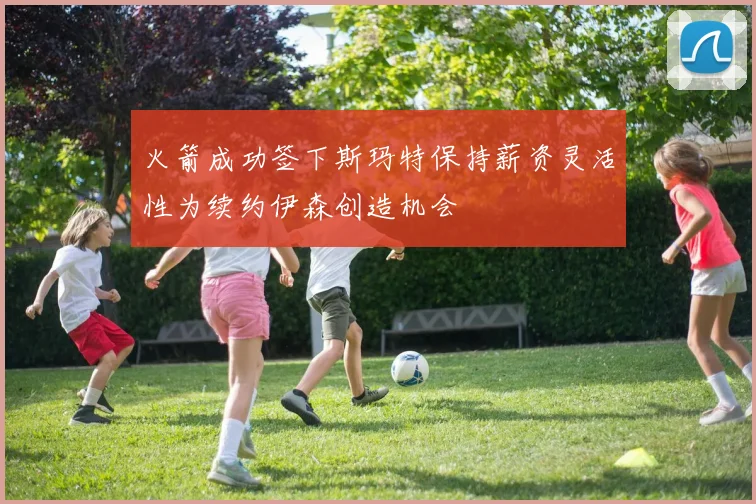火箭成功签下斯玛特保持薪资灵活性为续约伊森创造机会