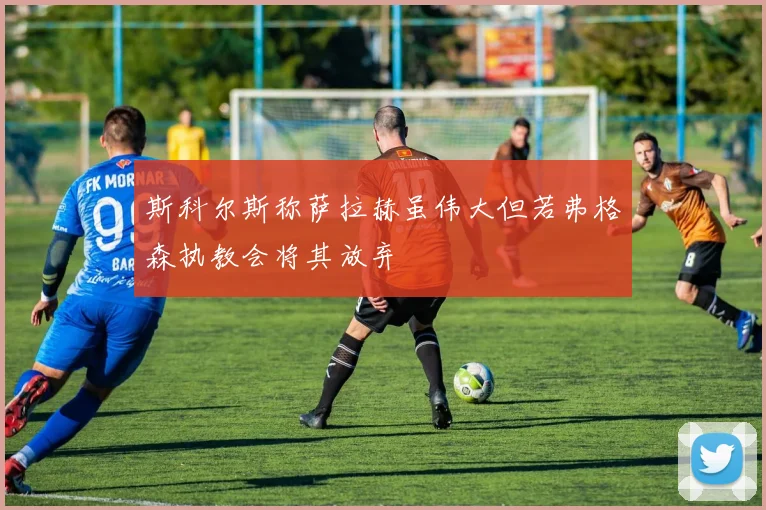 斯科尔斯称萨拉赫虽伟大但若弗格森执教会将其放弃