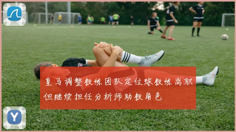 皇马调整教练团队定位球教练离职但继续担任分析师助教角色