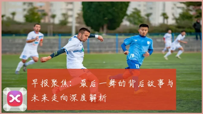 早报聚焦：最后一舞的背后故事与未来走向深度解析
