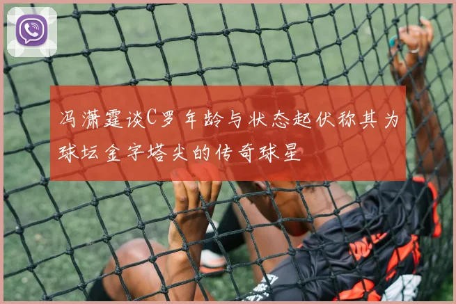 冯潇霆谈C罗年龄与状态起伏称其为球坛金字塔尖的传奇球星