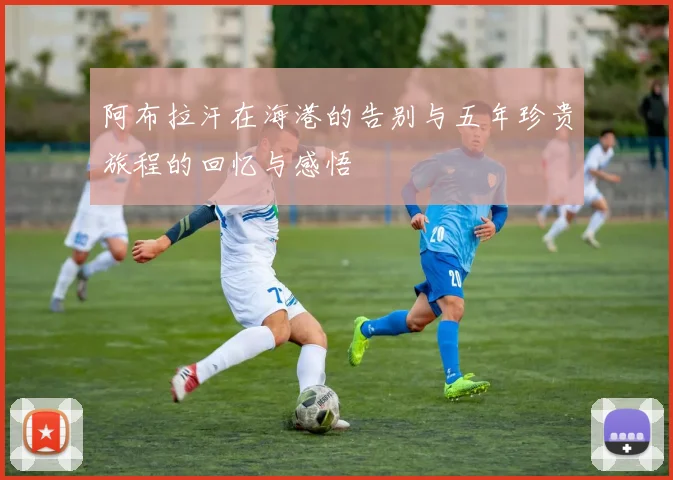阿布拉汗在海港的告别与五年珍贵旅程的回忆与感悟
