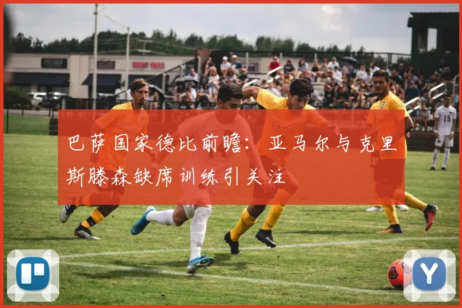 巴萨国家德比前瞻：亚马尔与克里斯滕森缺席训练引关注