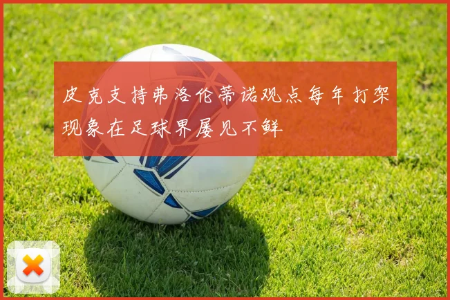 皮克支持弗洛伦蒂诺观点每年打架现象在足球界屡见不鲜