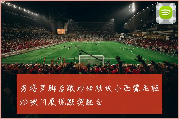 劳塔罗脚后跟妙传助攻小西蒙尼轻松破门展现默契配合