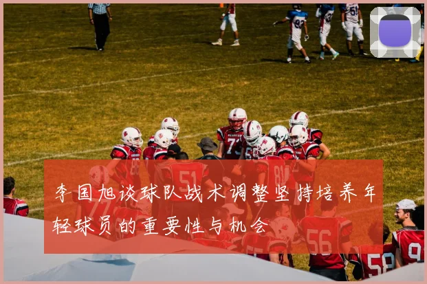 李国旭谈球队战术调整坚持培养年轻球员的重要性与机会