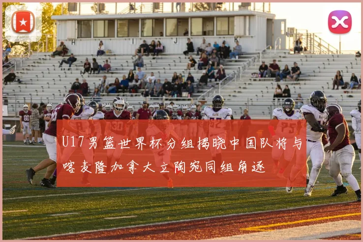 U17男篮世界杯分组揭晓中国队将与喀麦隆加拿大立陶宛同组角逐