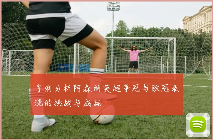 亨利分析阿森纳英超争冠与欧冠表现的挑战与成就