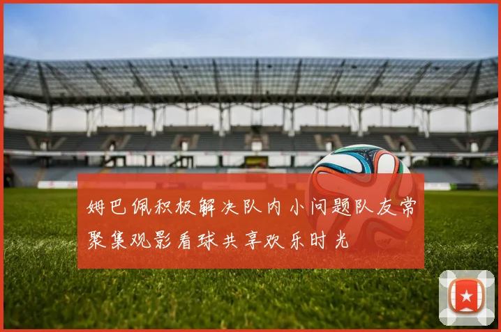 姆巴佩积极解决队内小问题队友常聚集观影看球共享欢乐时光