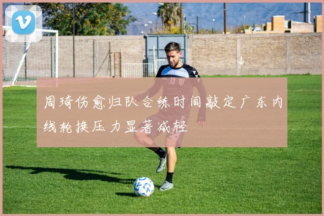 周琦伤愈归队合练时间敲定广东内线轮换压力显著减轻
