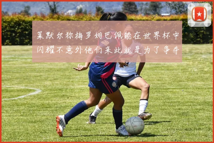 莱默尔称梅罗姆巴佩能在世界杯中闪耀不意外他们来此就是为了争夺最佳球员