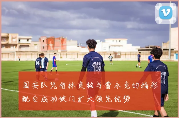 国安队凭借林良铭与曹永竞的精彩配合成功破门扩大领先优势