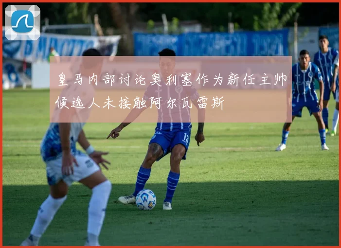 皇马内部讨论奥利塞作为新任主帅候选人未接触阿尔瓦雷斯