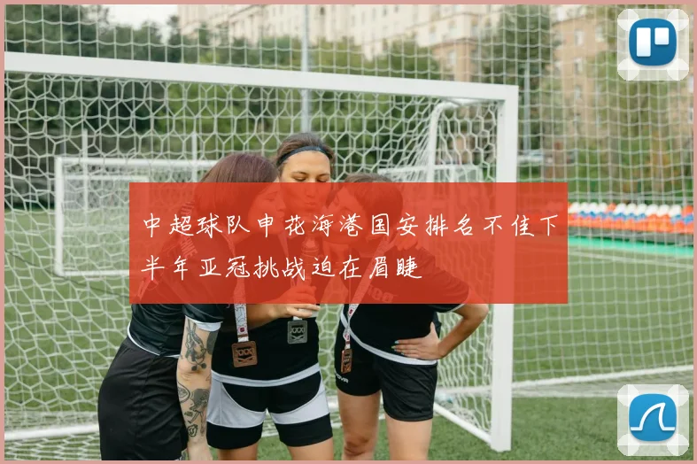 中超球队申花海港国安排名不佳下半年亚冠挑战迫在眉睫